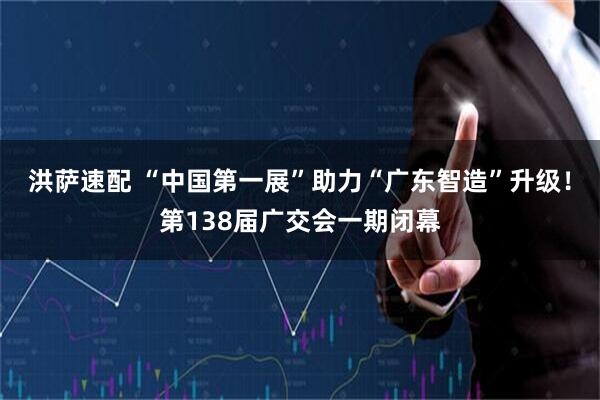 洪萨速配 “中国第一展”助力“广东智造”升级！第138届广交会一期闭幕