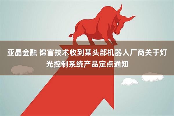 亚晶金融 锦富技术收到某头部机器人厂商关于灯光控制系统产品定点通知