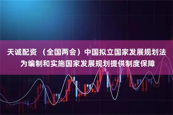 天诚配资 （全国两会）中国拟立国家发展规划法 为编制和实施国家发展规划提供制度保障