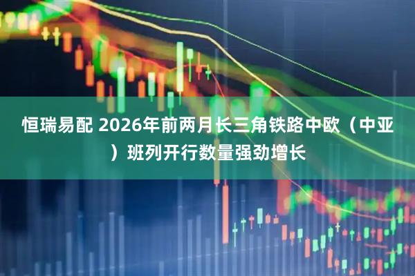 恒瑞易配 2026年前两月长三角铁路中欧（中亚）班列开行数量强劲增长