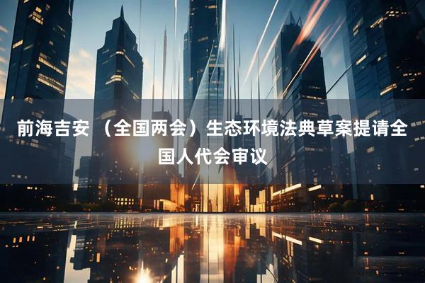 前海吉安 （全国两会）生态环境法典草案提请全国人代会审议
