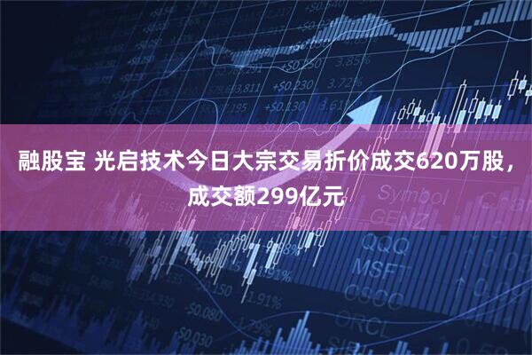 融股宝 光启技术今日大宗交易折价成交620万股，成交额299亿元