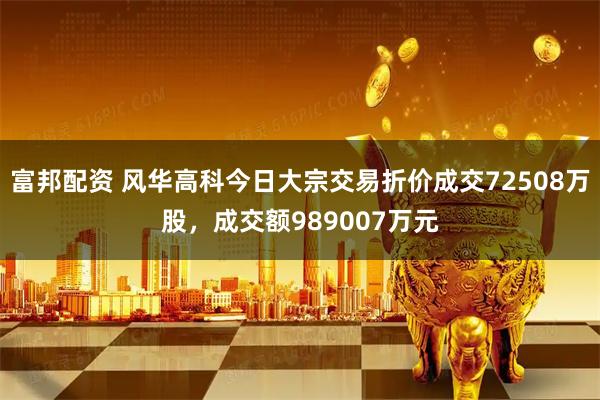 富邦配资 风华高科今日大宗交易折价成交72508万股，成交额989007万元