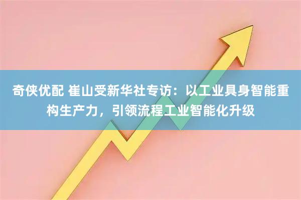 奇侠优配 崔山受新华社专访：以工业具身智能重构生产力，引领流程工业智能化升级
