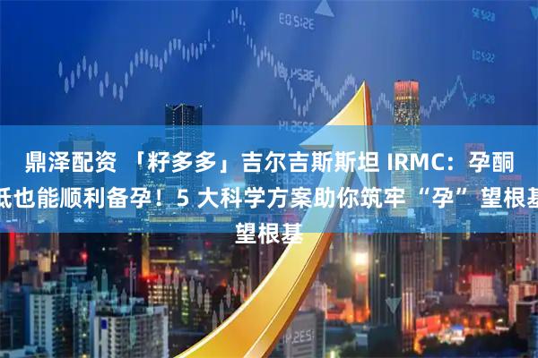 鼎泽配资 「籽多多」吉尔吉斯斯坦 IRMC：孕酮低也能顺利备孕！5 大科学方案助你筑牢 “孕” 望根基