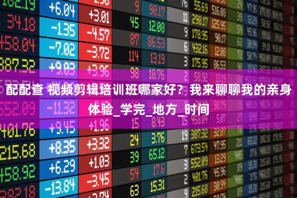 配配查 视频剪辑培训班哪家好？我来聊聊我的亲身体验_学完_地方_时间