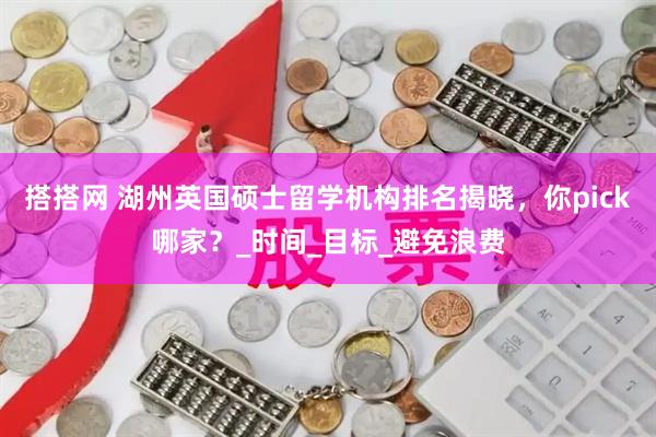 搭搭网 湖州英国硕士留学机构排名揭晓，你pick哪家？_时间_目标_避免浪费