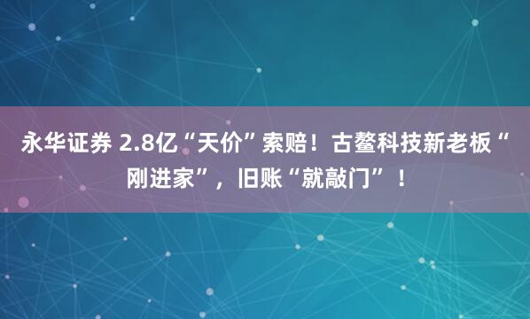 永华证券 2.8亿“天价”索赔！古鳌科技新老板“刚进家”，旧账“就敲门” ！