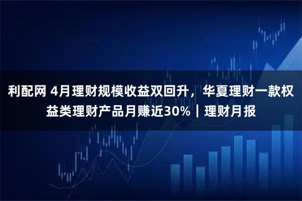 利配网 4月理财规模收益双回升，华夏理财一款权益类理财产品月赚近30%｜理财月报