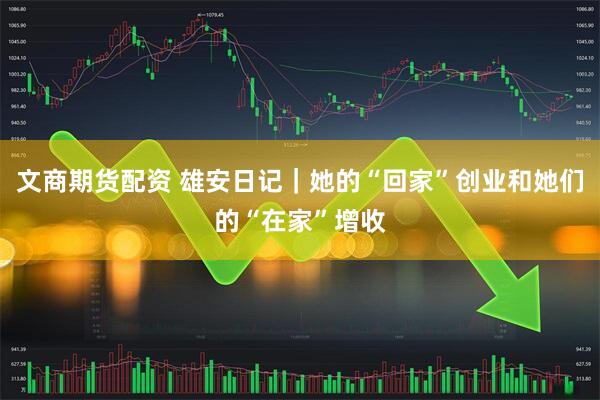 文商期货配资 雄安日记｜她的“回家”创业和她们的“在家”增收