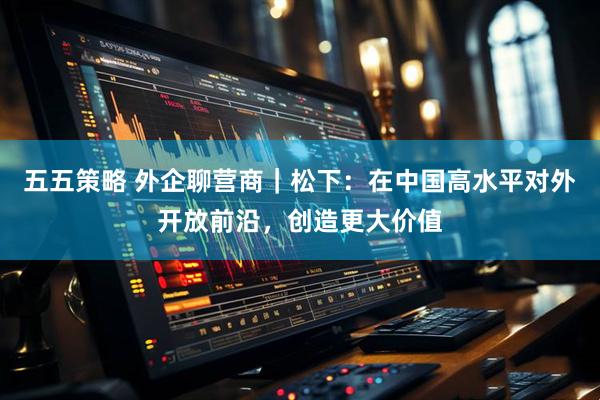 五五策略 外企聊营商｜松下：在中国高水平对外开放前沿，创造更大价值
