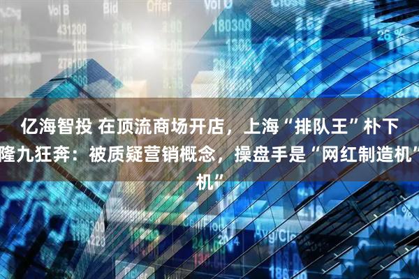 亿海智投 在顶流商场开店，上海“排队王”朴下隆九狂奔：被质疑营销概念，操盘手是“网红制造机”