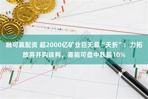 融可赢配资 超2000亿矿业巨无霸“夭折”：力拓放弃并购谈判，嘉能可盘中跌超10%