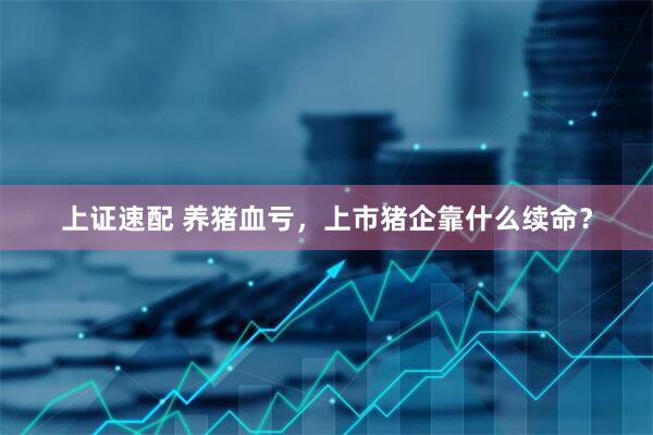 上证速配 养猪血亏，上市猪企靠什么续命？