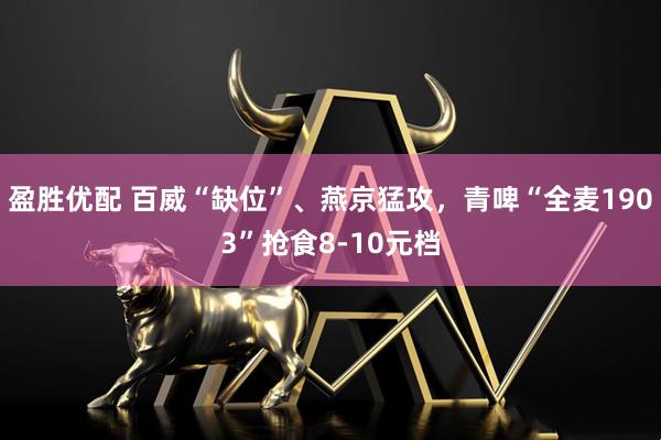 盈胜优配 百威“缺位”、燕京猛攻，青啤“全麦1903”抢食8-10元档