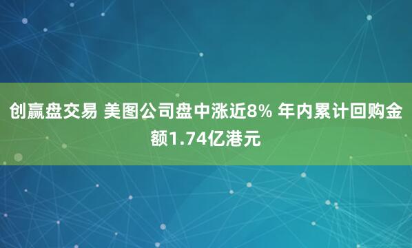 创赢盘交易 美图公司盘中涨近8% 年内累计回购金额1.74亿港元