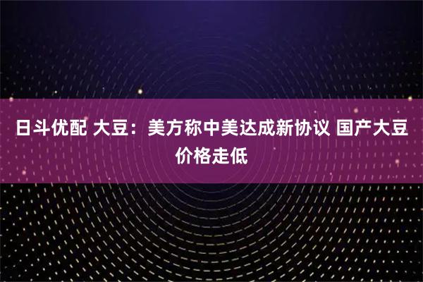 日斗优配 大豆：美方称中美达成新协议 国产大豆价格走低