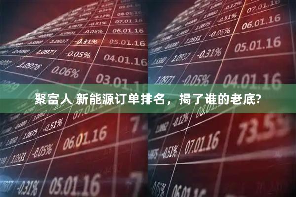 聚富人 新能源订单排名，揭了谁的老底?