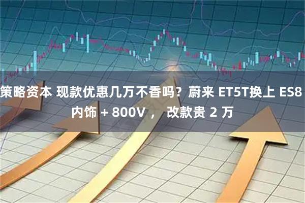 策略资本 现款优惠几万不香吗？蔚来 ET5T换上 ES8 内饰 + 800V ， 改款贵 2 万