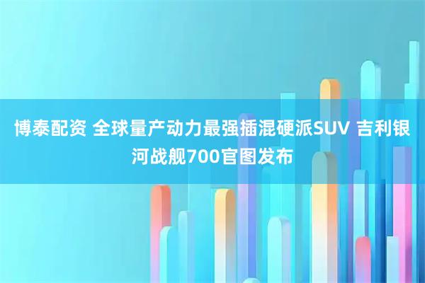 博泰配资 全球量产动力最强插混硬派SUV 吉利银河战舰700官图发布