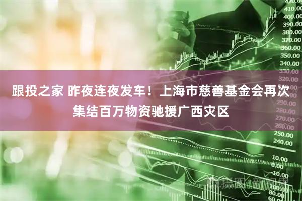 跟投之家 昨夜连夜发车！上海市慈善基金会再次集结百万物资驰援广西灾区