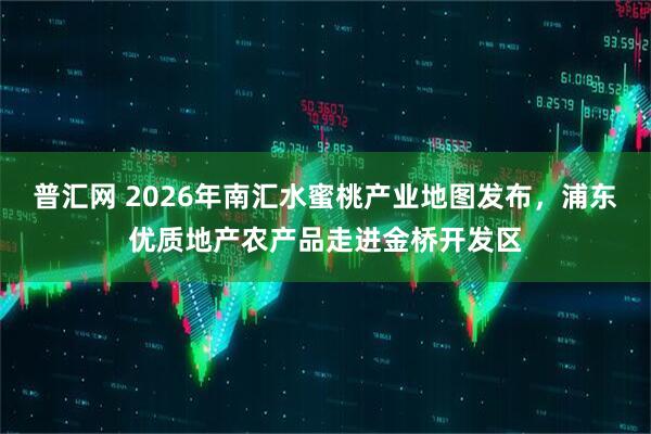 普汇网 2026年南汇水蜜桃产业地图发布，浦东优质地产农产品走进金桥开发区