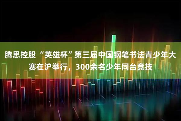 腾思控股 “英雄杯”第三届中国钢笔书法青少年大赛在沪举行,300余名少年同台竞技